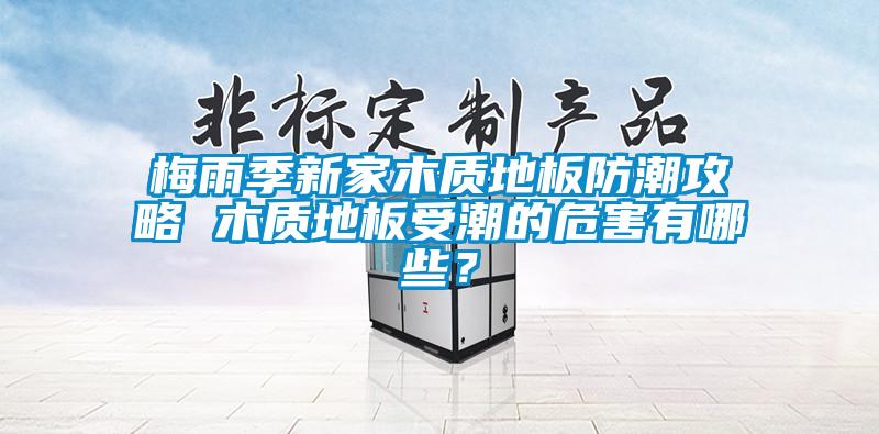 梅雨季新家木質地板防潮攻略 木質地板受潮的危害有哪些？